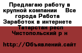 Предлагаю работу в крупной компании  - Все города Работа » Заработок в интернете   . Татарстан респ.,Чистопольский р-н